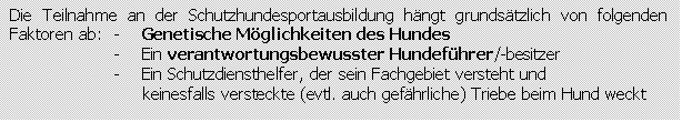 Textfeld: Die Teilnahme an der Schutzhundesportausbildung hngt grundstzlich von folgenden Faktoren ab:	-    Genetische Mglichkeiten des Hundes
-    Ein verantwortungsbewusster Hundefhrer/-besitzer
-    Ein Schutzdiensthelfer, der sein Fachgebiet versteht und
     keinesfalls versteckte (evtl. auch gefhrliche) Triebe beim Hund weckt
