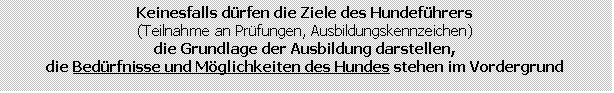 Textfeld: Keinesfalls drfen die Ziele des Hundefhrers
(Teilnahme an Prfungen, Ausbildungskennzeichen)
die Grundlage der Ausbildung darstellen,
die Bedrfnisse und Mglichkeiten des Hundes stehen im Vordergrund
